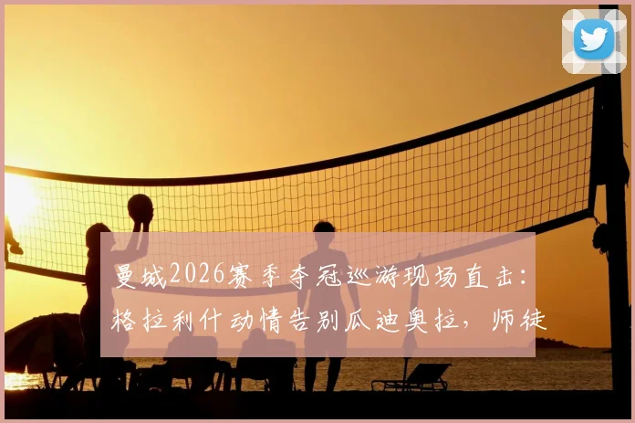 曼城2026赛季夺冠巡游现场直击：格拉利什动情告别瓜迪奥拉，师徒情深诠释何为桃李满天下
