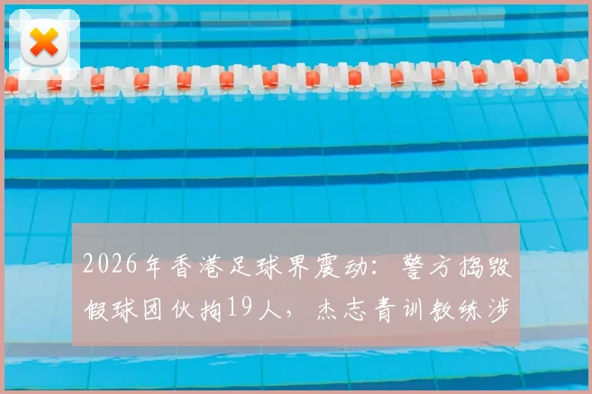 2026年香港足球界震动：警方捣毁假球团伙拘19人，杰志青训教练涉案详情与行业警示
