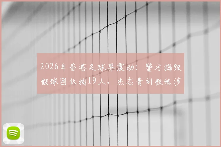 2026年香港足球界震动:警方捣毁假球团伙拘19人,杰志青训教练涉案详情与行业警示