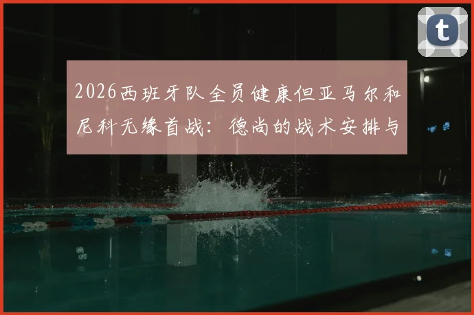 2026西班牙队全员健康但亚马尔和尼科无缘首战:德尚的战术安排与首发阵容预测