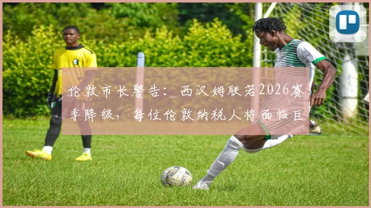 伦敦市长警告:西汉姆联若2026赛季降级,每位伦敦纳税人将面临巨额财政损失详解