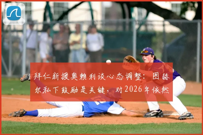 拜仁新援奥赖利谈心态调整:图赫尔私下鼓励是关键,对2026年依然信心高涨