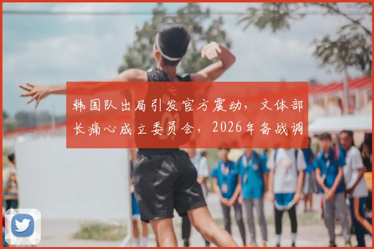 韩国队出局引发官方震动，文体部长痛心成立委员会，2026年备战调查全面启动