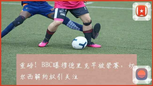 重磅!BBC曝穆德里克早被禁赛,切尔西解约权引关注