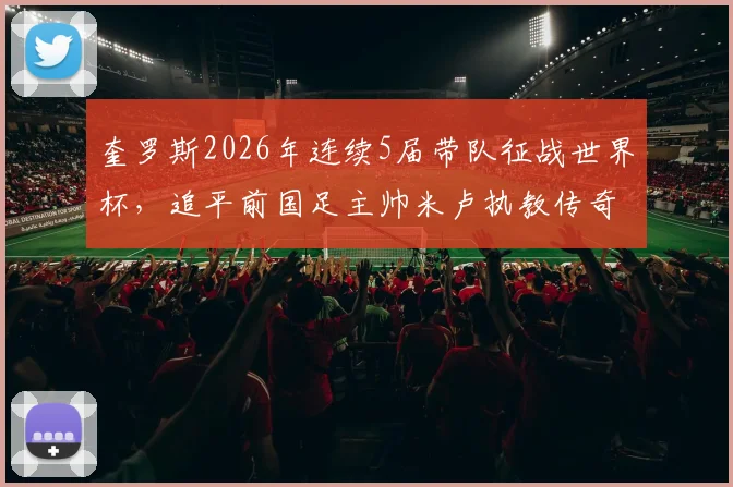 奎罗斯2026年连续5届带队征战世界杯,追平前国足主帅米卢执教传奇纪录全解析