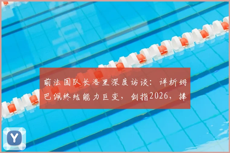前法国队长洛里深度访谈：详析姆巴佩终结能力巨变，剑指2026，捧起大力神杯或是天命所归
