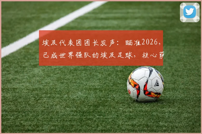 埃及代表团团长发声：瞄准2026，已成世界强队的埃及足球，核心萨拉赫确认继续征战