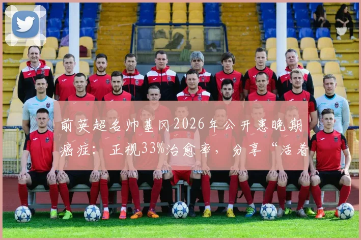 前英超名帅基冈2026年公开患晚期癌症:正视33%治愈率,分享“活着”的抗癌心态与力量