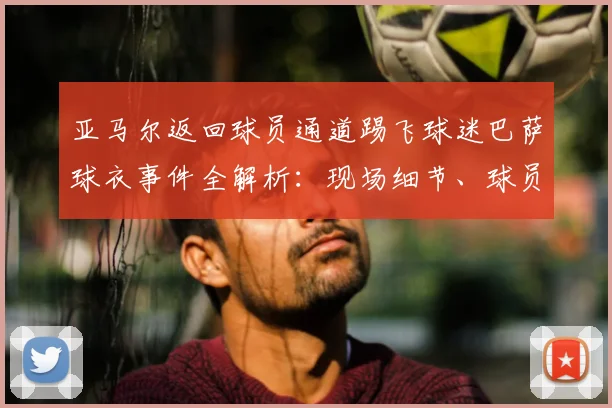 亚马尔返回球员通道踢飞球迷巴萨球衣事件全解析:现场细节、球员反应及后续影响深度剖析