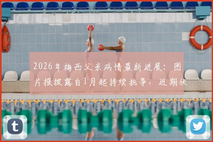 2026年梅西父亲病情最新进展：图片报披露自1月起持续抗争，近期状况引担忧