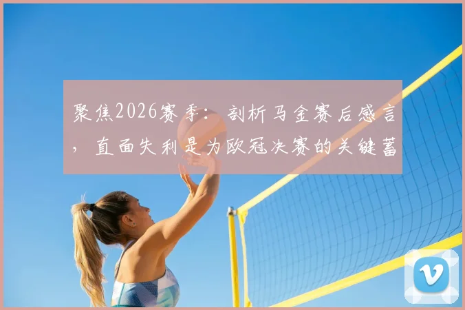 聚焦2026赛季:剖析马金赛后感言,直面失利是为欧冠决赛的关键蓄力