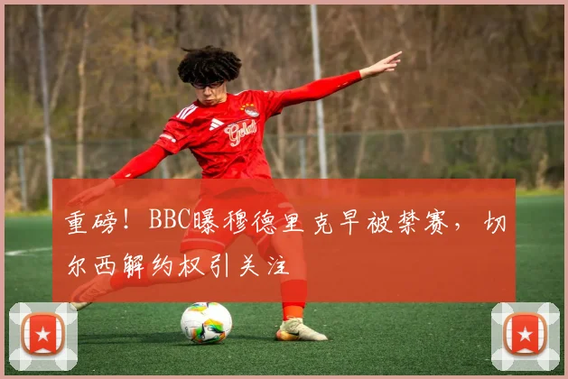 重磅！BBC曝穆德里克早被禁赛，切尔西解约权引关注