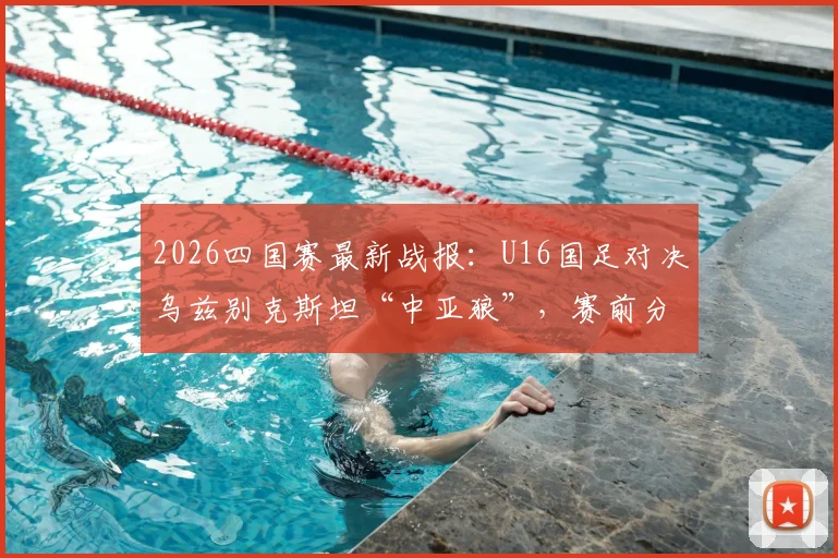 2026四国赛最新战报:U16国足对决乌兹别克斯坦“中亚狼”,赛前分析与观赛指南
