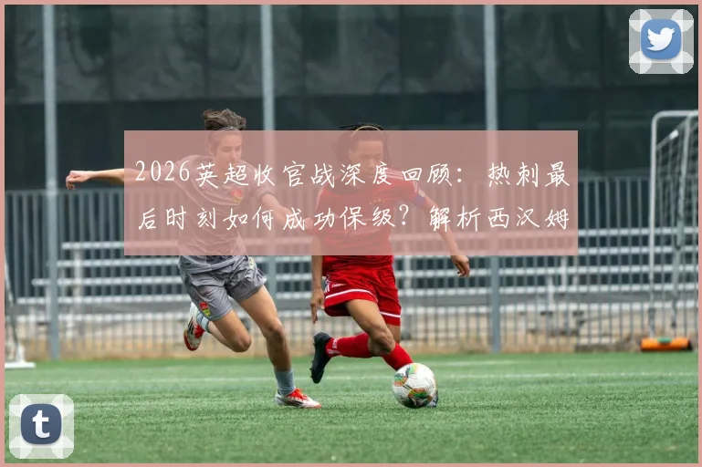 2026英超收官战深度回顾：热刺最后时刻如何成功保级？解析西汉姆联15年来首次降级全过程