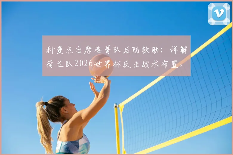 科曼点出摩洛哥队后防软肋：详解荷兰队2026世界杯反击战术布置，三大攻击策略曝光