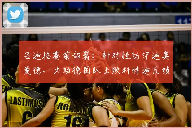 吕迪格赛前部署：针对性防守迪奥曼德，力助德国队击败科特迪瓦锁定出线名额