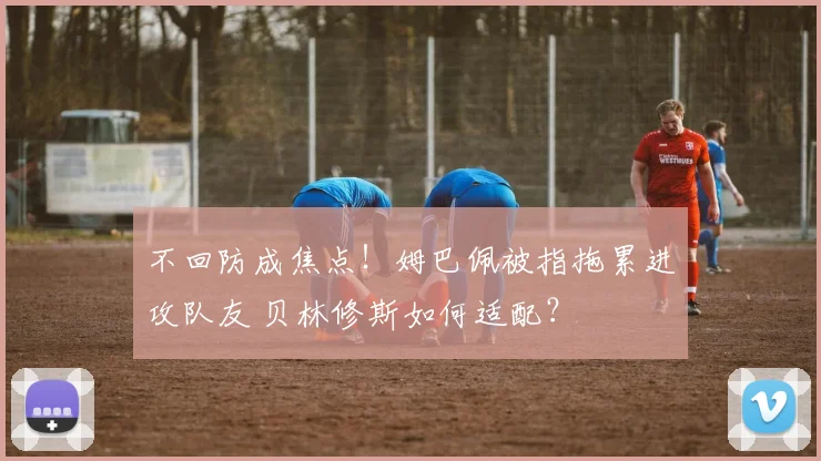 不回防成焦点！姆巴佩被指拖累进攻队友 贝林修斯如何适配？