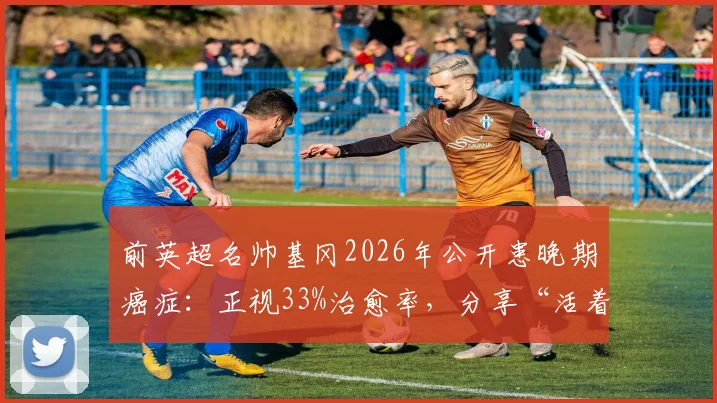 前英超名帅基冈2026年公开患晚期癌症：正视33%治愈率，分享“活着”的抗癌心态与力量