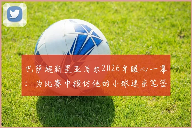 巴萨超新星亚马尔2026年暖心一幕：为比赛中模仿他的小球迷亲笔签名，背后的青训故事与球迷文化