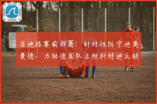吕迪格赛前部署:针对性防守迪奥曼德,力助德国队击败科特迪瓦锁定出线名额