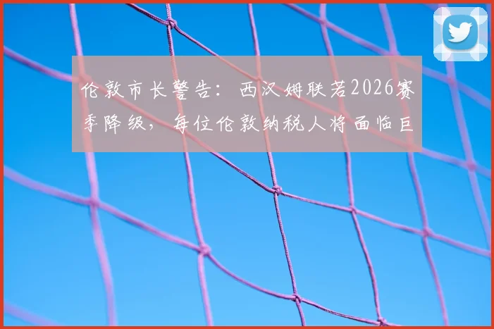 伦敦市长警告：西汉姆联若2026赛季降级，每位伦敦纳税人将面临巨额财政损失详解