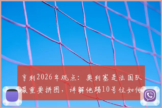 亨利2026年观点：奥利塞是法国队最重要拼图，详解他踢10号位如何让球队攻守更平衡