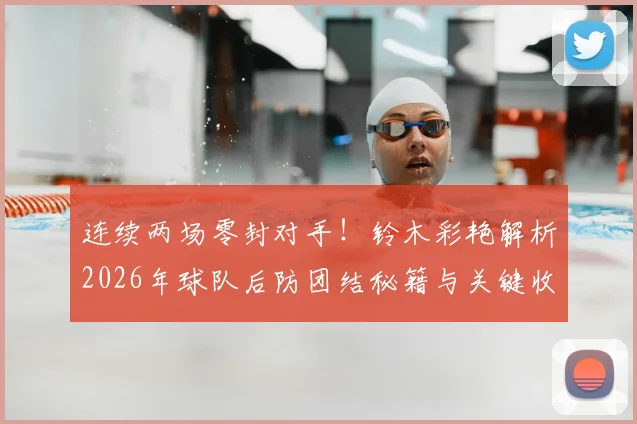 连续两场零封对手！铃木彩艳解析2026年球队后防团结秘籍与关键收获
