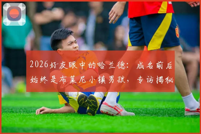 2026好友眼中的哈兰德：成名前后始终是布莱尼小镇男孩，专访揭秘其真实性格与成长轨迹