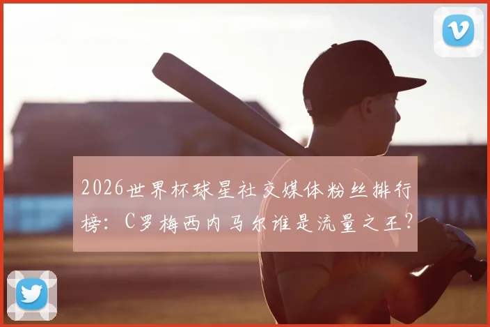 2026世界杯球星社交媒体粉丝排行榜:C罗梅西内马尔谁是流量之王?附粉丝增长趋势分析