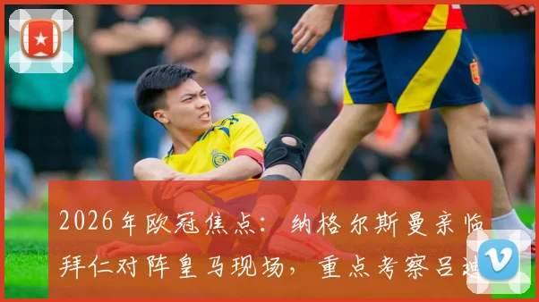 2026年欧冠焦点：纳格尔斯曼亲临拜仁对阵皇马现场，重点考察吕迪格等德国国脚竞技状态与适配性分析