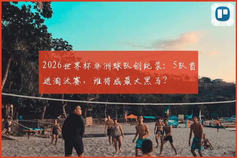 2026世界杯非洲球队创纪录:5队首进淘汰赛,谁将成最大黑马?