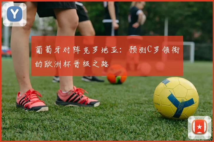 葡萄牙对阵克罗地亚:预测C罗领衔的欧洲杯晋级之路