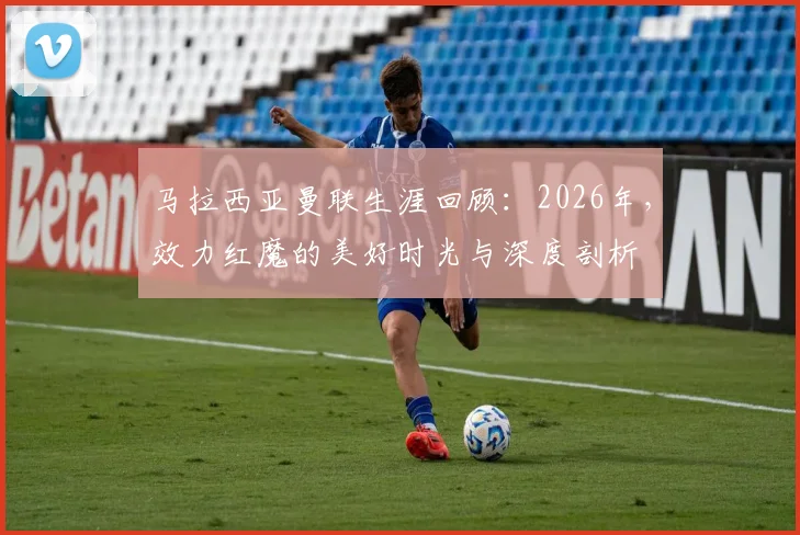 马拉西亚曼联生涯回顾：2026年，效力红魔的美好时光与深度剖析