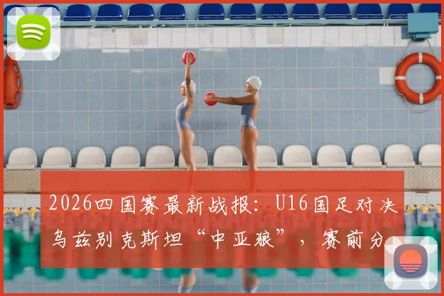 2026四国赛最新战报：U16国足对决乌兹别克斯坦“中亚狼”，赛前分析与观赛指南