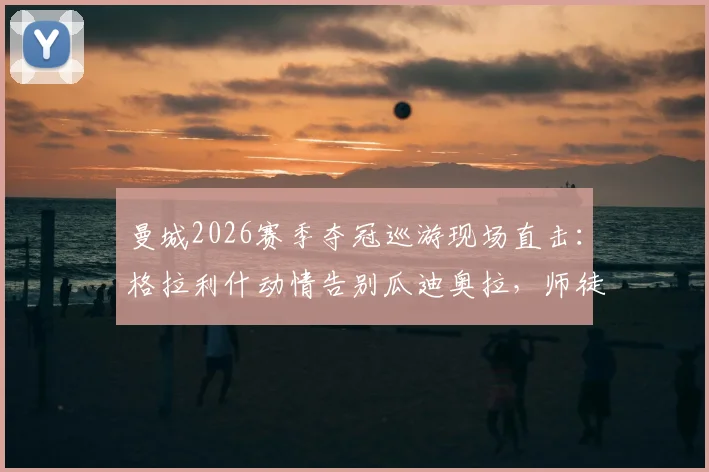 曼城2026赛季夺冠巡游现场直击：格拉利什动情告别瓜迪奥拉，师徒情深诠释何为桃李满天下