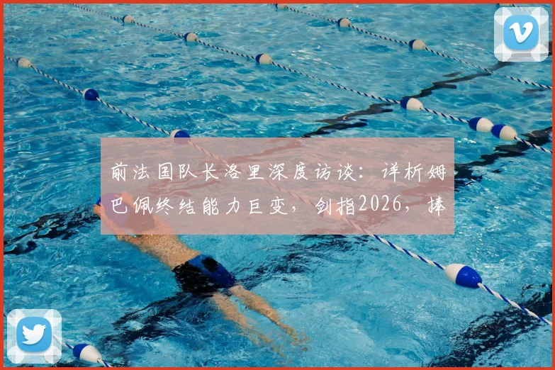 前法国队长洛里深度访谈:详析姆巴佩终结能力巨变,剑指2026,捧起大力神杯或是天命所归