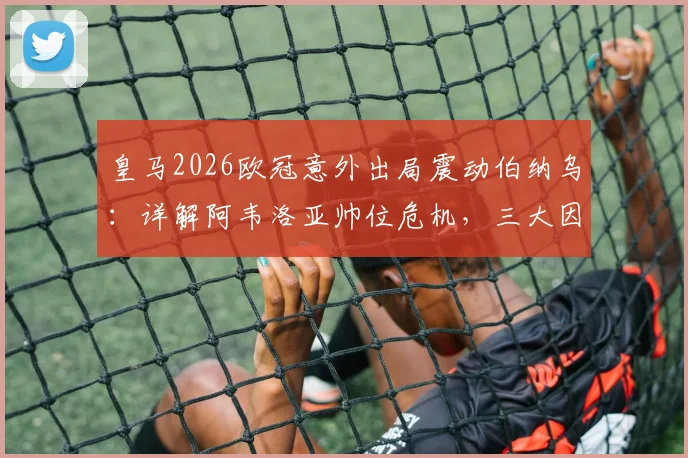 皇马2026欧冠意外出局震动伯纳乌：详解阿韦洛亚帅位危机，三大因素决定其去留