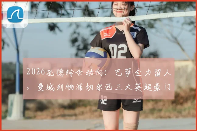 2026孔德转会动向：巴萨全力留人，曼城利物浦切尔西三大英超豪门虎视眈眈，最新进展与深度分析