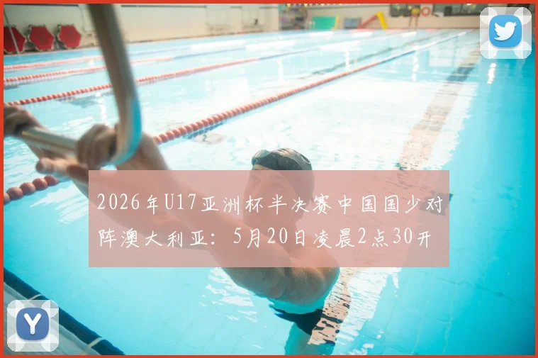 2026年U17亚洲杯半决赛中国国少对阵澳大利亚：5月20日凌晨2点30开球，直播渠道与赛前看点一览