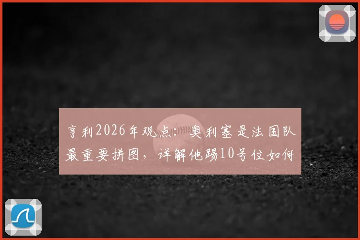 亨利2026年观点：奥利塞是法国队最重要拼图，详解他踢10号位如何让球队攻守更平衡