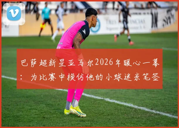 巴萨超新星亚马尔2026年暖心一幕：为比赛中模仿他的小球迷亲笔签名，背后的青训故事与球迷文化