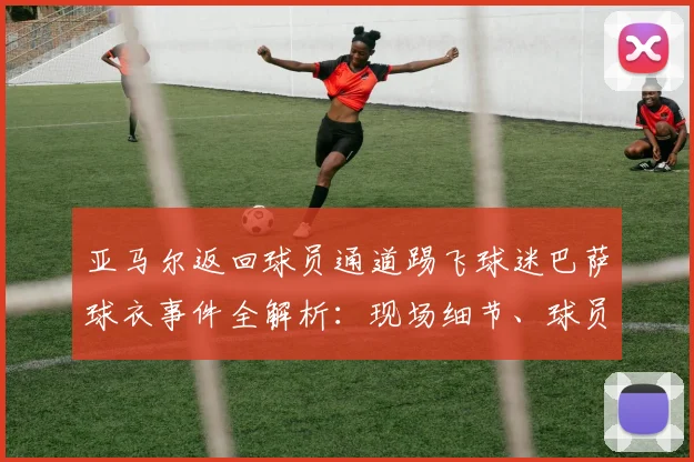 亚马尔返回球员通道踢飞球迷巴萨球衣事件全解析：现场细节、球员反应及后续影响深度剖析