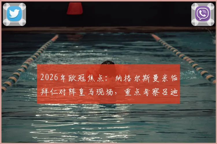 2026年欧冠焦点：纳格尔斯曼亲临拜仁对阵皇马现场，重点考察吕迪格等德国国脚竞技状态与适配性分析