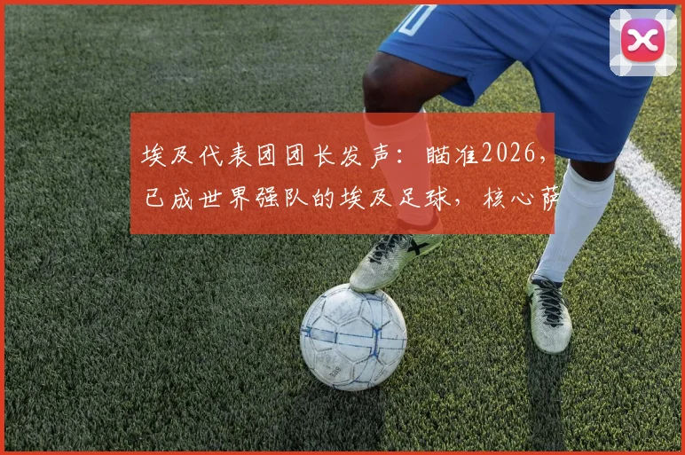 埃及代表团团长发声：瞄准2026，已成世界强队的埃及足球，核心萨拉赫确认继续征战