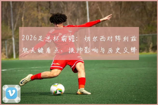 2026足总杯前瞻：切尔西对阵利兹联关键看点，换帅影响与历史交锋下的晋级分析