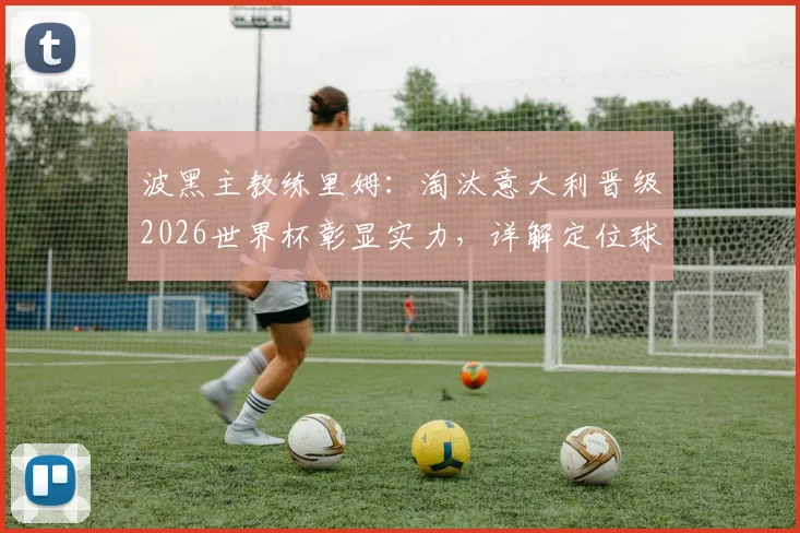波黑主教练里姆：淘汰意大利晋级2026世界杯彰显实力，详解定位球攻防制胜要点