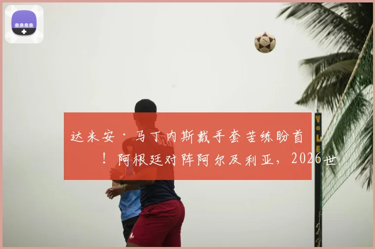 达米安·马丁内斯戴手套苦练盼首发！阿根廷对阵阿尔及利亚，2026世预赛门将悬念解读