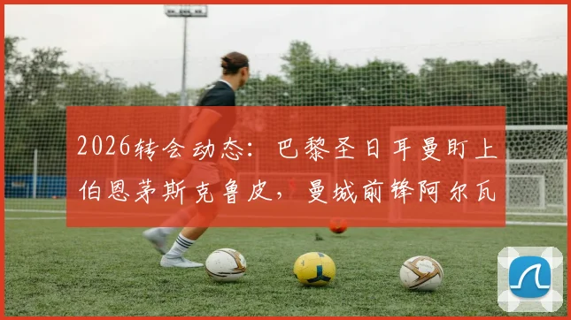 2026转会动态:巴黎圣日耳曼盯上伯恩茅斯克鲁皮,曼城前锋阿尔瓦雷斯暂无赴法打算