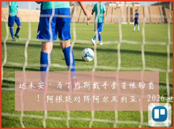 达米安·马丁内斯戴手套苦练盼首发!阿根廷对阵阿尔及利亚,2026世预赛门将悬念解读