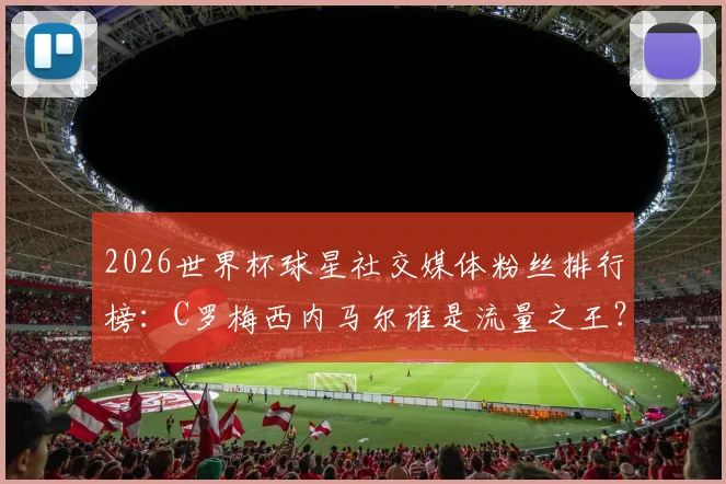 2026世界杯球星社交媒体粉丝排行榜：C罗梅西内马尔谁是流量之王？附粉丝增长趋势分析